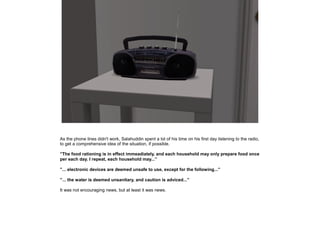 As the phone lines didn't work, Salahuddin spent a lot of his time on his first day listening to the radio,
to get a comprehensive idea of the situation, if possible.
”The food rationing is in effect immeadiately, and each household may only prepare food once
per each day. I repeat, each household may...”
”... electronic devices are deemed unsafe to use, except for the following...”
”... the water is deemed unsanitary, and caution is adviced...”
It was not encouraging news, but at least it was news.

 