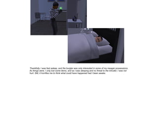 Thankfully, I was fast asleep, and the burglar was only interested in some of my meager possessions.
As things were, I only lost some items, and as I was sleeping and no threat to the intruder, I was not
hurt. Still, it horrifies me to think what could have happened had I been awake.

 