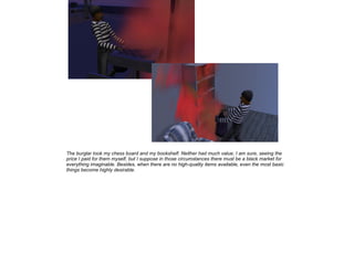 The burglar took my chess board and my bookshelf. Neither had much value, I am sure, seeing the
price I paid for them myself, but I suppose in those circumstances there must be a black market for
everything imaginable. Besides, when there are no high-quality items available, even the most basic
things become highly desirable.

 