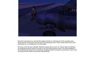 But what most pained me, was that the burglar took the car. Not because of the monetary value,
which was low, but because of all the work I had already put into it. Now I would have to find a new
abandoned car, or enough parts, and start again.
Of course, all of this was inevitable. Electronic devices did not work, so I had no hope of protecting
my possessions with an alarm, and even if I did, the police would not come. The locks available on
the cardboard-like doors we have would be a laughing stock if it all wasn't so worrisome. I was in fact
very lucky that this robber only wanted material things.

 