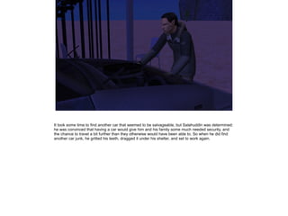 It took some time to find another car that seemed to be salvageable, but Salahuddin was determined:
he was convinced that having a car would give him and his family some much needed security, and
the chance to travel a bit further than they otherwise would have been able to. So when he did find
another car junk, he gritted his teeth, dragged it under his shelter, and set to work again.

 
