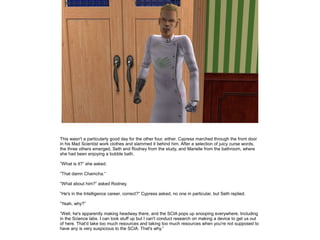This wasn't a particularly good day for the other four, either. Cypress marched through the front door
in his Mad Scientist work clothes and slammed it behind him. After a selection of juicy curse words,
the three others emerged, Seth and Rodney from the study, and Marielle from the bathroom, where
she had been enjoying a bubble bath.
”What is it?” she asked.
”That damn Chamcha.”
”What about him?” asked Rodney.
”He's in the Intelligence career, correct?” Cypress asked, no one in particular, but Seth replied.
”Yeah, why?”
”Well, he's apparently making headway there, and the SCIA pops up snooping everywhere. Including
in the Science labs. I can look stuff up but I can't conduct research on making a device to get us out
of here. That'd take too much resources and taking too much resources when you're not supposed to
have any is very suspicious to the SCIA. That's why.”

 