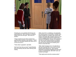 ”Knowing you, you probably tried forcing and
blackmailing too”, Seth continued, as Cypress
looked more and more grim. ”But none of it
worked.”
”Those cowards are too damn scared to do
anything about anything”, said Cypress. ”They'll
rather rot in this literal hellhole than take a bit of
a risk to try to fix it.”

”Well, since this is a challenge, and apparently
the Chamcha guy is the founder, I thought there
would probably be a problem with anyone else
trying to set things right. Actually, just to try it out,
I tried to suggest improvements myself when I
became Prestidigitator. And as I had suspected, I
ran into the exact same problems as Cypress
did. There was a perfectly logical explanation:
the sims are too scared to try anything. But I
think it's more than that.”

”That's what I suspected”, said Seth.
”But how? How did you know?” asked Marielle.
She and Rodney had both been listening quite
intently.

”After I didn't manage to do it, I'd really like to
see that Chamcha idiot or any of his no doubt
equally stupid offspring try”, said Cypress,
apparently momentarily forgetting his bad mood
in favor of shadenfreude. Seth didn't care, but
finished his thought:
”That might just be how this universe works.”

 