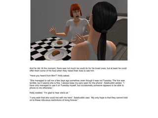 And he did. At the moment, there was not much he could do for his loved ones, but at least he could
offer them some of his food when they risked their lives to see him.
”Have you heard from Bim?” Holly asked.
”She managed to call me a few days ago somehow, even though it was not Tuesday. The line was
terrible, but it seems she is fine. I always keep my ears open for the phone”, Salahuddin added, ”I
have only managed to use it on Tuesday myself, but occasionally someone appears to be able to
phone to me otherwise.”
Holly nodded. ”I'm glad to hear she's ok.”
”I only wish that she could live with me here”, Salahuddin said. ”My only hope is that they cannot hold
on to these ridiculous restrictions of living forever.”

 