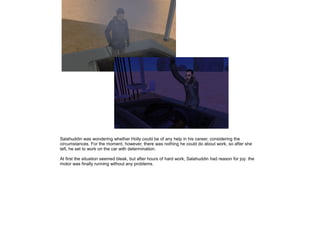 Salahuddin was wondering whether Holly could be of any help in his career, considering the
circumstances. For the moment, however, there was nothing he could do about work, so after she
left, he set to work on the car with determination.
At first the situation seemed bleak, but after hours of hard work, Salahuddin had reason for joy: the
motor was finally running without any problems.

 