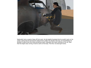 Salahuddin had a couple of days off from work. He felt slightly frustrated that he couldn't work on his
career, seeing that he had become determined to affect his situation that way, but nevertheless he
decided to spend that time doing something useful. Naturally, that meant working on the car. Now
that the engine was running, he set to work on the body. This time, he would get it done.

 