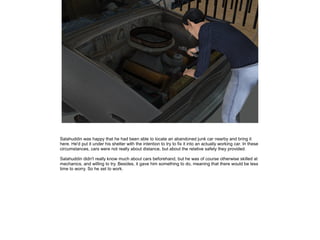 Salahuddin was happy that he had been able to locate an abandoned junk car nearby and bring it
here. He'd put it under his shelter with the intention to try to fix it into an actually working car. In these
circumstances, cars were not really about distance, but about the relative safety they provided.
Salahuddin didn't really know much about cars beforehand, but he was of course otherwise skilled at
mechanics, and willing to try. Besides, it gave him something to do, meaning that there would be less
time to worry. So he set to work.

 