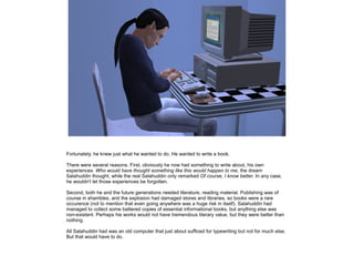 Fortunately, he knew just what he wanted to do. He wanted to write a book.
There were several reasons. First, obviously he now had something to write about, his own
experiences. Who would have thought something like this would happen to me, the dream
Salahuddin thought, while the real Salahuddin only remarked Of course, I know better. In any case,
he wouldn't let those experiences be forgotten.
Second, both he and the future generations needed literature, reading material. Publishing was of
course in shambles, and the explosion had damaged stores and libraries, so books were a rare
occurence (not to mention that even going anywhere was a huge risk in itself). Salahuddin had
managed to collect some battered copies of essential informational books, but anything else was
non-existent. Perhaps his works would not have tremendous literary value, but they were better than
nothing.
All Salahuddin had was an old computer that just about sufficed for typewriting but not for much else.
But that would have to do.

 