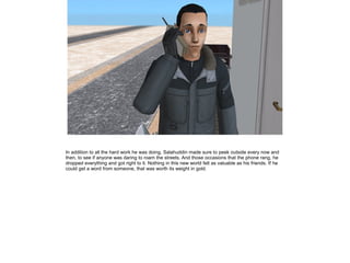 In addition to all the hard work he was doing, Salahuddin made sure to peek outside every now and
then, to see if anyone was daring to roam the streets. And those occasions that the phone rang, he
dropped everything and got right to it. Nothing in this new world felt as valuable as his friends. If he
could get a word from someone, that was worth its weight in gold.

 