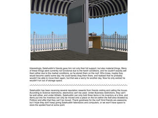 Interestingly, Salahuddin's friends gave him not only their full support, but also material things. Many
of these things were currently not functional due to the harsh conditions, and he couldn't exactly sell
them either due to the market conditions, so he stored them on the roof. Who knew, maybe they
would become useful some day. He could barely drag them there, and realized that he probably
wouldn't be able to move them again, but that was a worry for another day. Now he only wished he
wouldn't run out of storage space.
~*~*~*~*~*~*~*~*~*~*~*~*~*~*~*~*~*~*~*~*~*~*~*~*~*~*~*~*~*~*~*~*~*~*~*~*~*~*~*~*~*~*~*~*~*~
Salahuddin has been receiving several reputation rewards from friends visiting and calling the house.
According to Science restrictions, electronics can't be used. Under Business restrictions, they can't
be sold either, and under Athletic, Salahuddin can only hold three items in his inventory at a time, and
items put into his inventory can only be moved onto a place on the lot (within the 8x8 area dictated by
Politics) and after that they can't be moved. Thank goodness for the roof! Kind friends are awesome,
but I hope they don't keep giving Salahuddin televisions and computers, or we won't have space to
store the spoiled food at some point.

 
