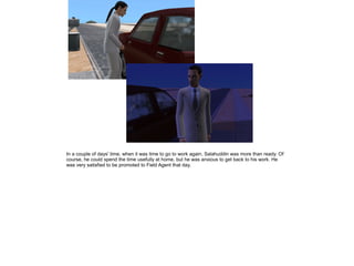 In a couple of days' time, when it was time to go to work again, Salahuddin was more than ready. Of
course, he could spend the time usefully at home, but he was anxious to get back to his work. He
was very satisfied to be promoted to Field Agent that day.

 