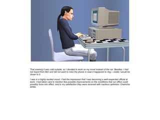 That evening it was cold outside, so I decided to work on my novel instead of the car. Besides, I had
not heard from Bim and did not want to miss the phone in case it happened to ring – inside I would be
closer to it.
I was in a highly excited mood: I had the impression that I was becoming a well-respected official at
work. I had taken care to mention few possible improvements on the conditions that our office could
possibly force into effect, and to my satisfaction they were received with cautious optimism, Chamcha
writes.

 