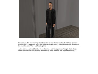 He continues: The next morning, when it was time to wear the new work outfit that I was given the
previous day – a black outfit with a long leather jacket with boots – I experienced an odd sensation. I
felt more like myself than I had for a long time.
As the real me awakened from the dream that time, I naturally experienced a slight shock. It was
indeed the case that I had physically resembled my actual self more than any time previously.

 