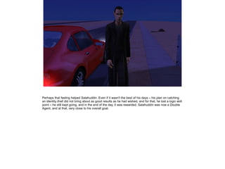 Perhaps that feeling helped Salahuddin. Even if it wasn't the best of his days – his plan on catching
an identity thief did not bring about as good results as he had wished, and for that, he lost a logic skill
point – he still kept going, and in the end of the day, it was rewarded. Salahuddin was now a Double
Agent, and at that, very close to his overall goal.

 