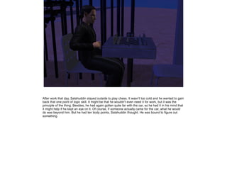 After work that day, Salahuddin stayed outside to play chess. It wasn't too cold and he wanted to gain
back that one point of logic skill. It might be that he wouldn't even need it for work, but it was the
principle of the thing. Besides, he had again gotten quite far with the car, so he had it in his mind that
it might help if he kept an eye on it. Of course, if someone actually came for the car, what he would
do was beyond him. But he had ten body points, Salahuddin thought. He was bound to figure out
something.

 