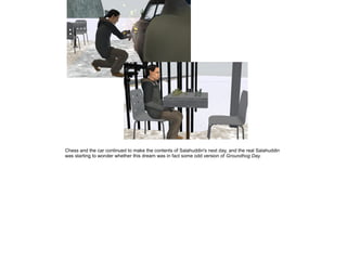 Chess and the car continued to make the contents of Salahuddin's next day, and the real Salahuddin
was starting to wonder whether this dream was in fact some odd version of Groundhog Day.

 