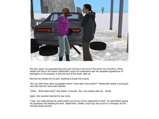 But then again, he supposed that was part of living in the end of the world, the monotony. What
neither the real or the dream Salahuddin could not understand was the repeated appearence of
teenagers on his property. It was the end of the world, after all.
Not that he minded for his part; anything to break the routine.
”Are you with those other youngsters whom I have seen here earlier?” Salahuddin asked a young girl
who had said her name was Ophelia.
”Other... What other kids?” she asked, confused. ”No, I live nearby with my... family.”
Again, she seemed reluctant to say more.
”I see. You really should be careful when out of your home, especially on foot”, he said before saying
his goodbyes and heading for work. Salahuddin, neither, could say very much to a stranger, but he
was genuinely worried.

 