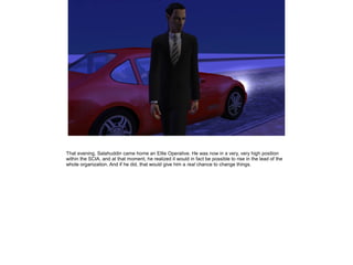 That evening, Salahuddin came home an Elite Operative. He was now in a very, very high position
within the SCIA, and at that moment, he realized it would in fact be possible to rise in the lead of the
whole organization. And if he did, that would give him a real chance to change things.

 