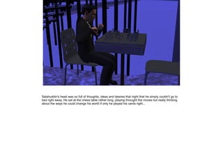 Salahuddin's head was so full of thoughts, ideas and desires that night that he simply couldn't go to
bed right away. He sat at the chess table rather long, playing throught the moves but really thinking
about the ways he could change his world if only he played his cards right...

 