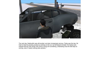 The next day, Salahuddin was still excited, and also increasingly nervous. Today was the day. He
tried to help his growing anxiety by working on the car, but felt absent-minded. He hardly even
noticed that the mail carrier had come to bring him something. (Interesting how the bills kept on
coming, even if nearly nothing else worked.)

 