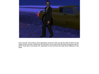 And it truly did. That evening, when Salahuddin came from work, he was the Head of SCIA. He had
made it to the very top. He was now his own boss, and on top of that, the boss of everyone else at
SCIA. There was no one above him, absolutely no one. And that, that made all the difference in the
world.

 