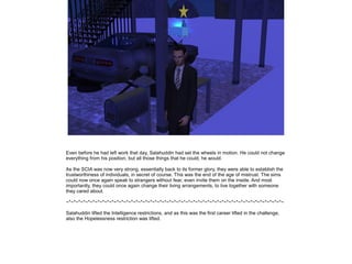 Even before he had left work that day, Salahuddin had set the wheels in motion. He could not change
everything from his position, but all those things that he could, he would.
As the SCIA was now very strong, essentially back to its former glory, they were able to establish the
trustworthiness of individuals, in secret of course. This was the end of the age of mistrust. The sims
could now once again speak to strangers without fear, even invite them on the inside. And most
importantly, they could once again change their living arrangements, to live together with someone
they cared about.
~*~*~*~*~*~*~*~*~*~*~*~*~*~*~*~*~*~*~*~*~*~*~*~*~*~*~*~*~*~*~*~*~*~*~*~*~*~*~*~*~*~*~*~*~*~
Salahuddin lifted the Intelligence restrictions, and as this was the first career lifted in the challenge,
also the Hopelessness restriction was lifted.

 