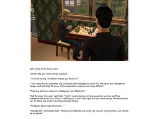 Seth came to the living room.
”Seems like you were wrong, Cypress.”
”I'm never wrong. Whatever makes you think so?”
”I just heard from a coworker that Chamcha had managed to make it to the top of the Intelligence
career, and with that, lift some of the restrictions making sims' lives difficult.”
”Well any idiot can make it in Intelligence, the SCIA isn't...”
”Cut the crap, Cypress”, said Seth, ”I don't need a lecture on how awesome you are and how
everyone else is an idiot. What I'm telling you is that I was right and you were wrong. The restrictions
can be lifted, but it has to be that particular family.”
”Whatever. Now make those two...”
”Already did”, interrupted Seth. ”Rodney and Marielle are at the city council, turning this to our benefit
as we speak.”

 