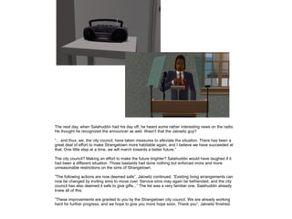 The next day, when Salahuddin had his day off, he heard some rather interesting news on the radio.
He thought he recognized the announcer as well. Wasn't that the Jalowitz guy?
”... and thus, we, the city council, have taken measures to alleviate the situation. There has been a
great deal of effort to make Strangetown more habitable again, and I believe we have succeeded at
that. One little step at a time, we will march towards a better future.”
The city council? Making an effort to make the future brighter? Salahuddin would have laughed if it
had been a different situation. Those bastards had done nothing but enforced more and more
unreasonable restrictions on the sims of Strangetown.
”The following actions are now deemed safe”, Jalowitz continued. ”Existing living arrangements can
now be changed by inviting sims to move over. Service sims may again be befriended, and the city
council has also deemed it safe to give gifts...” The list was a very familiar one. Salahuddin already
knew all of this.
”These improvements are granted to you by the Strangetown city council. We are already working
hard for further progress, and we hope to give you more hope soon. Thank you”, Jalowitz finished.

 