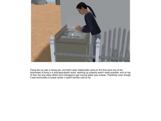 Fixing the car was a messy job, and that's when Salahuddin came to find first hand one of the
downsides of living in a post-apocalyptic world: washing up properly wasn't really possible, and on top
of that, the only place where he'd managed to get running water was outside. Thankfully, even though
it was technically a nuclear winter, it wasn't terribly cold so far.

 