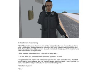 In the afternoon, the phone rang.
”Seth?” Salahuddin asked when he heard a familiar voice on the other end. He wasn't sure what to
think. He felt deeply betrayed by what the city council was doing, that was clear without doubt, and
Seth, Rodney, Marielle and Cypress were obviously involved with the city council. On the other hand,
Seth was a friend of his, agood friend.
”Yeah, that's me”, said Seth's voice. ”I hope you are doing okay?”
”I am well, thank you”, said Salahuddin, reservation apparent in his voice.
”I'm glad to hear that”, replied Seth. He sounded genuine. ”Hey listen, there's this thing I should tell
you, I hope the phone lines can take this. You might already have heard about it and if you have, I'm
sorry, I should have told you before, but the phone wasn't working and...”
”Seth, I already know.”
”Oh...”

 