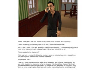 ”Listen, Salahuddin”, Seth said. ”I know this is a terrible cliché but it isn't what it looks like.”
”This is not the city council taking credit for my work?” Salahuddin asked coolly.
”No! Or, well, I guess it kind of is. But there's nothing malicious behind it, I swear! It's a purely political
move on the city council's part, and we all regret that we have to do it, but we do.”
”So you are part of the city council?”
”Well, yes, I am a member. And the other members asked me to contact you since I already know
you well, they hope that I'd be able to explain it the best...”
”Explain what, Seth?”
”That it's a purely political move, this whole taking credit thing, and it's for the common good. You
see, in this situation, the city council isn't at its strongest. Even the slightest change of wind might
blow the whole thing over right now. And let's be honest, we don't really need the city council to go
down, on top of everything else. So what's really needed is something positive, something strong.”

 