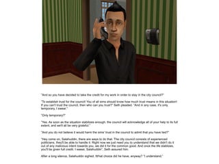”And so you have decided to take the credit for my work in order to stay in the city council?”
”To establish trust for the council! You of all sims should know how much trust means in this situation!
If you can't trust the council, then who can you trust?” Seth pleaded. ”And in any case, it's only
temporary, I swear.”
”Only temporary?”
”Yes. As soon as the situation stabilizes enough, the council will acknowledge all of your help to its full
extent, and we'll all be very grateful.”
”And you do not believe it would harm the sims' trust in the council to admit that you have lied?”
”Hey come on, Salahuddin, there are ways to do that. The city council consists of experienced
politicians, they'll be able to handle it. Right now we just need you to understand that we didn't do it
out of any malicious intent towards you, we did it for the common good. And once the life stablizes,
you'll be given full credit. I swear, Salahuddin”, Seth assured him.
After a long silence, Salahuddin sighed. What choice did he have, anyway? ”I understand.”

 