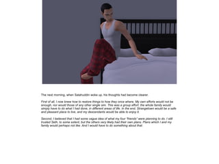 The next morning, when Salahuddin woke up, his thoughts had become clearer.
First of all, I now knew how to restore things to how they once where. My own efforts would not be
enough, nor would those of any other single sim. This was a group effort: the whole family would
simply have to do what I had done, in different areas of life. In the end, Strangetown would be a safe
and pleasant place to live, and my descendants would be able to enjoy it.
Second, I believed that I had some vague idea of what my four ”friends” were planning to do. I still
trusted Seth, to some extent, but the others very likely had their own plans. Plans which I and my
family would perhaps not like. And I would have to do something about that.

 