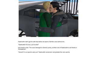 Salahuddin didn't get far with that before he heard a familiar voice behind him.
”Salahuddin! It's true, you're alive!”
He turned to look. The voice belonged to Gerard Landry, another one of Salahuddin's old friends in
Strangetown.
”Gerard! It is so good to see you!” Salahuddin exclaimed, and greeted the man warmly.

 