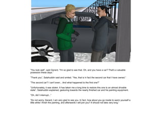 ”You look well”, said Gerard, ”I'm so glad to see that. Oh, and you have a car? That's a valuable
posession these days.”
”Thank you”, Salahuddin said and smiled. ”Yes, that is in fact the second car that I have owned.”
”The second car? I can't even... And what happened to the first one?”
”Unfortunately, it was stolen. It has taken me a long time to restore this one to an almost drivable
state”, Salahuddin explained, gesturing towards the nearly finished car and his painting equipment.
”Oh, did I interrupt...”
”Do not worry, Gerard, I am very glad to see you. In fact, how about you go inside to warm yourself a
little while I finish the painting, and afterwards I will join you? It should not take very long.”

 