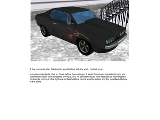 A few moments later, Salahuddin was finished with the work. He had a car.
In modern standards, that is, those before the explosion, it would have been considered ugly, and
Salahuddin would have hesitated driving it. And he definitely would have objected to the thought of
his fiancée driving it. But right now in Salahuddin's mind it was the safest and the most beautiful car
in the world.

 