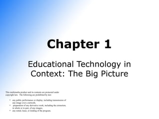 Chapter 1
Educational Technology in
Context: The Big Picture
This multimedia product and its contents are protected under
copyright law. The following are prohibited by law:
• any public performance or display, including transmission of
any image over a network;
• preparation of any derivative work, including the extraction,
in whole or in part, of any images;
• any rental, lease, or lending of the program.

 