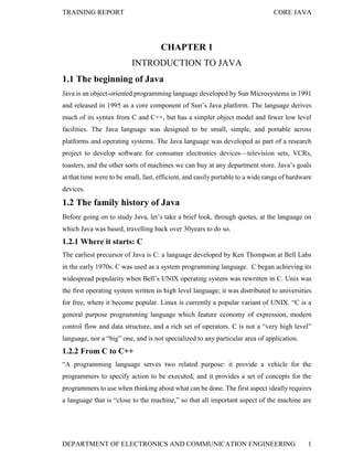 TRAINING REPORT

CORE JAVA

CHAPTER 1
INTRODUCTION TO JAVA
1.1 The beginning of Java
Java is an object-oriented programming language developed by Sun Microsystems in 1991
and released in 1995 as a core component of Sun’s Java platform. The language derives
much of its syntax from C and C++, but has a simpler object model and fewer low level
facilities. The Java language was designed to be small, simple, and portable across
platforms and operating systems. The Java language was developed as part of a research
project to develop software for consumer electronics devices—television sets, VCRs,
toasters, and the other sorts of machines we can buy at any department store. Java’s goals
at that time were to be small, fast, efficient, and easily portable to a wide range of hardware
devices.

1.2 The family history of Java
Before going on to study Java, let’s take a brief look, through quotes, at the language on
which Java was based, travelling back over 30years to do so.

1.2.1 Where it starts: C
The earliest precursor of Java is C: a language developed by Ken Thompson at Bell Labs
in the early 1970s. C was used as a system programming language. C began achieving its
widespread popularity when Bell’s UNIX operating system was rewritten in C. Unix was
the first operating system written in high level language; it was distributed to universities
for free, where it become popular. Linux is currently a popular variant of UNIX. “C is a
general purpose programming language which feature economy of expression, modern
control flow and data structure, and a rich set of operators. C is not a “very high level”
language, nor a “big” one, and is not specialized to any particular area of application.

1.2.2 From C to C++
“A programming language serves two related purpose: it provide a vehicle for the
programmers to specify action to be executed, and it provides a set of concepts for the
programmers to use when thinking about what can be done. The first aspect ideally requires
a language that is “close to the machine,” so that all important aspect of the machine are

DEPARTMENT OF ELECTRONICS AND COMMUNICATION ENGINEERING

1

 