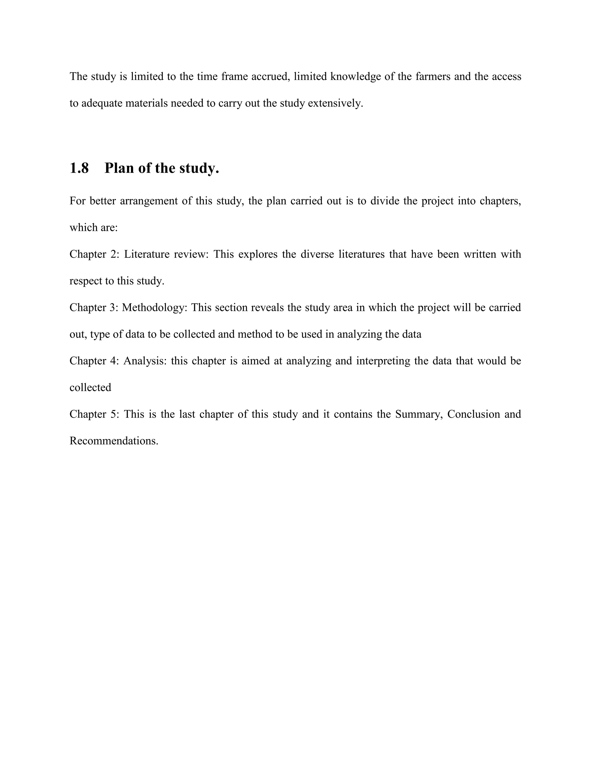 The study is limited to the time frame accrued, limited knowledge of the farmers and the access
to adequate materials needed to carry out the study extensively.

1.8

Plan of the study.

For better arrangement of this study, the plan carried out is to divide the project into chapters,
which are:
Chapter 2: Literature review: This explores the diverse literatures that have been written with
respect to this study.
Chapter 3: Methodology: This section reveals the study area in which the project will be carried
out, type of data to be collected and method to be used in analyzing the data
Chapter 4: Analysis: this chapter is aimed at analyzing and interpreting the data that would be
collected
Chapter 5: This is the last chapter of this study and it contains the Summary, Conclusion and
Recommendations.

 