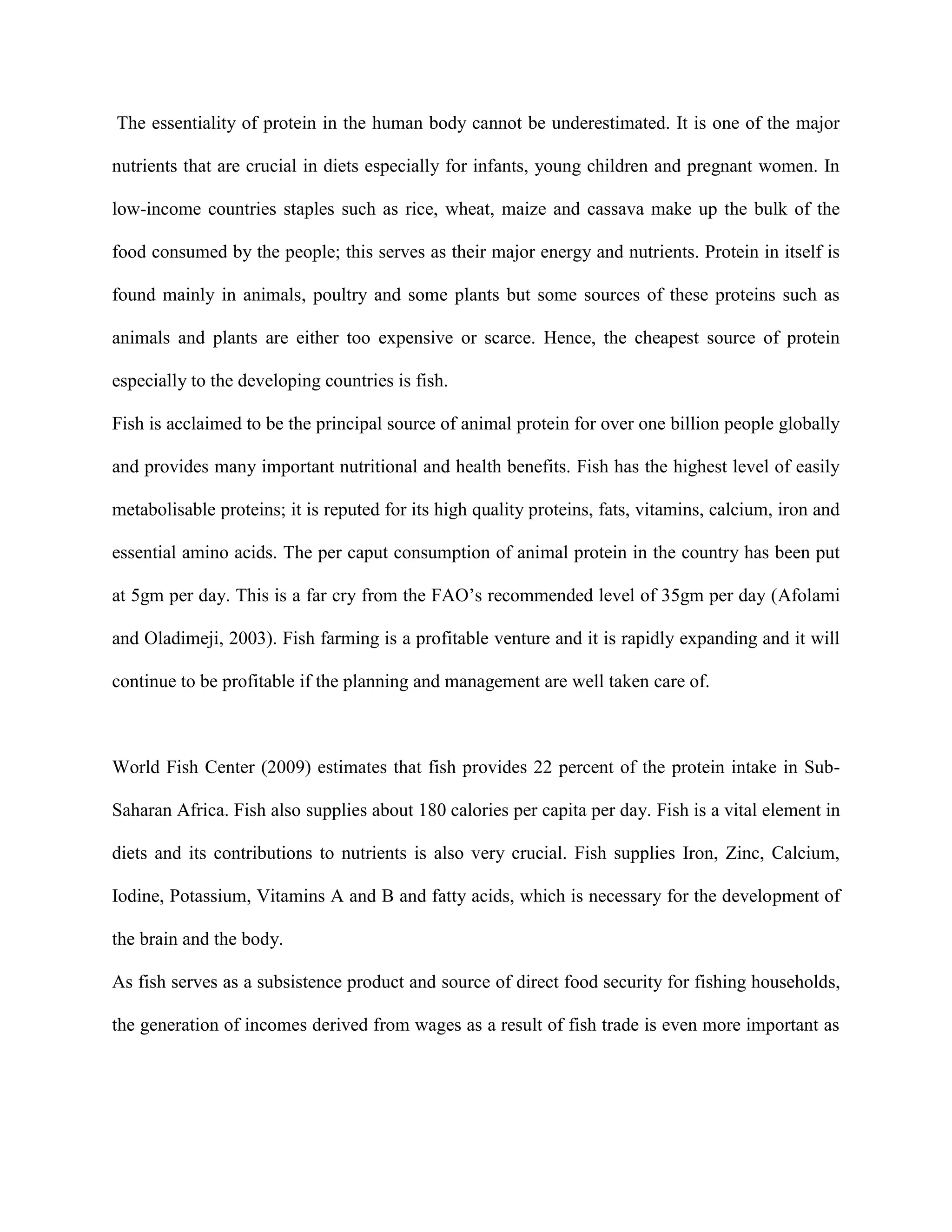 The essentiality of protein in the human body cannot be underestimated. It is one of the major
nutrients that are crucial in diets especially for infants, young children and pregnant women. In
low-income countries staples such as rice, wheat, maize and cassava make up the bulk of the
food consumed by the people; this serves as their major energy and nutrients. Protein in itself is
found mainly in animals, poultry and some plants but some sources of these proteins such as
animals and plants are either too expensive or scarce. Hence, the cheapest source of protein
especially to the developing countries is fish.
Fish is acclaimed to be the principal source of animal protein for over one billion people globally
and provides many important nutritional and health benefits. Fish has the highest level of easily
metabolisable proteins; it is reputed for its high quality proteins, fats, vitamins, calcium, iron and
essential amino acids. The per caput consumption of animal protein in the country has been put
at 5gm per day. This is a far cry from the FAO’s recommended level of 35gm per day (Afolami
and Oladimeji, 2003). Fish farming is a profitable venture and it is rapidly expanding and it will
continue to be profitable if the planning and management are well taken care of.

World Fish Center (2009) estimates that fish provides 22 percent of the protein intake in SubSaharan Africa. Fish also supplies about 180 calories per capita per day. Fish is a vital element in
diets and its contributions to nutrients is also very crucial. Fish supplies Iron, Zinc, Calcium,
Iodine, Potassium, Vitamins A and B and fatty acids, which is necessary for the development of
the brain and the body.
As fish serves as a subsistence product and source of direct food security for fishing households,
the generation of incomes derived from wages as a result of fish trade is even more important as

 