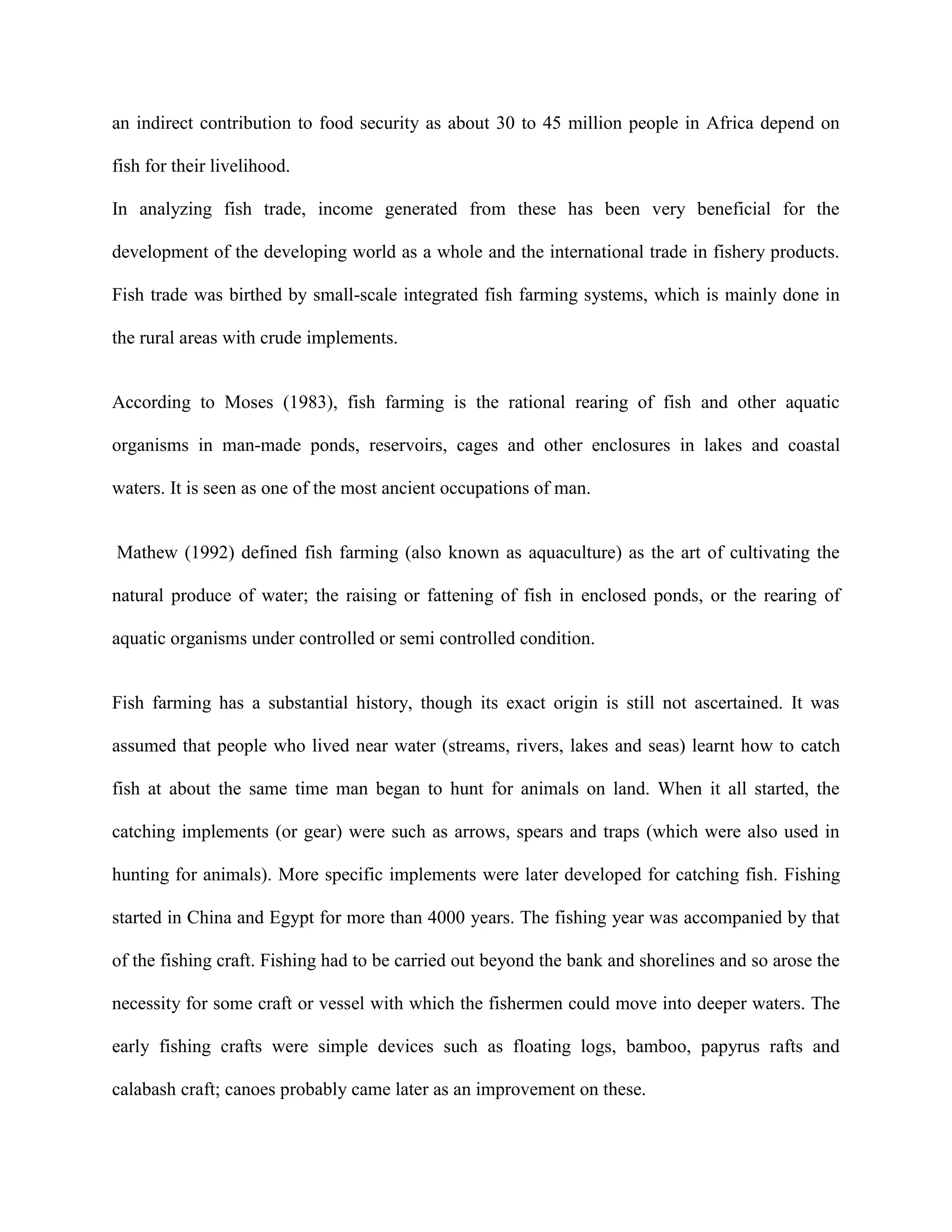 an indirect contribution to food security as about 30 to 45 million people in Africa depend on
fish for their livelihood.
In analyzing fish trade, income generated from these has been very beneficial for the
development of the developing world as a whole and the international trade in fishery products.
Fish trade was birthed by small-scale integrated fish farming systems, which is mainly done in
the rural areas with crude implements.

According to Moses (1983), fish farming is the rational rearing of fish and other aquatic
organisms in man-made ponds, reservoirs, cages and other enclosures in lakes and coastal
waters. It is seen as one of the most ancient occupations of man.

Mathew (1992) defined fish farming (also known as aquaculture) as the art of cultivating the
natural produce of water; the raising or fattening of fish in enclosed ponds, or the rearing of
aquatic organisms under controlled or semi controlled condition.

Fish farming has a substantial history, though its exact origin is still not ascertained. It was
assumed that people who lived near water (streams, rivers, lakes and seas) learnt how to catch
fish at about the same time man began to hunt for animals on land. When it all started, the
catching implements (or gear) were such as arrows, spears and traps (which were also used in
hunting for animals). More specific implements were later developed for catching fish. Fishing
started in China and Egypt for more than 4000 years. The fishing year was accompanied by that
of the fishing craft. Fishing had to be carried out beyond the bank and shorelines and so arose the
necessity for some craft or vessel with which the fishermen could move into deeper waters. The
early fishing crafts were simple devices such as floating logs, bamboo, papyrus rafts and
calabash craft; canoes probably came later as an improvement on these.

 