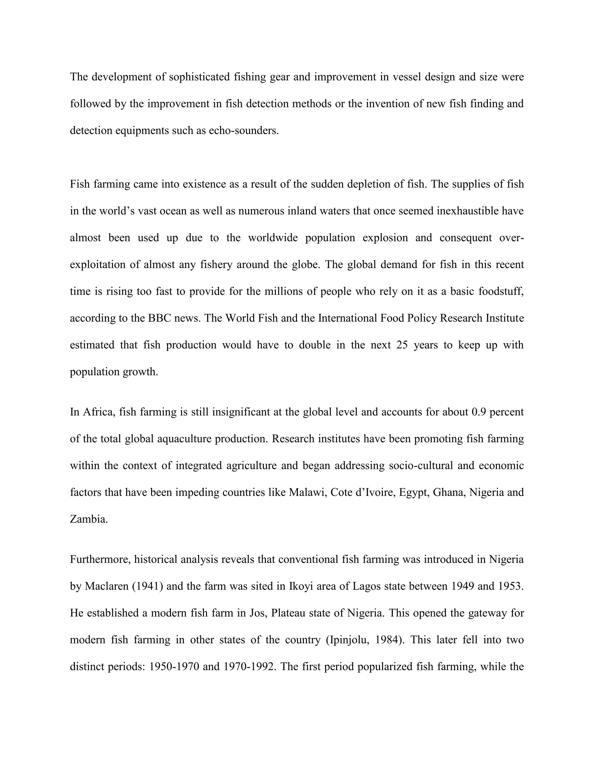 The development of sophisticated fishing gear and improvement in vessel design and size were
followed by the improvement in fish detection methods or the invention of new fish finding and
detection equipments such as echo-sounders.

Fish farming came into existence as a result of the sudden depletion of fish. The supplies of fish
in the world’s vast ocean as well as numerous inland waters that once seemed inexhaustible have
almost been used up due to the worldwide population explosion and consequent overexploitation of almost any fishery around the globe. The global demand for fish in this recent
time is rising too fast to provide for the millions of people who rely on it as a basic foodstuff,
according to the BBC news. The World Fish and the International Food Policy Research Institute
estimated that fish production would have to double in the next 25 years to keep up with
population growth.

In Africa, fish farming is still insignificant at the global level and accounts for about 0.9 percent
of the total global aquaculture production. Research institutes have been promoting fish farming
within the context of integrated agriculture and began addressing socio-cultural and economic
factors that have been impeding countries like Malawi, Cote d’Ivoire, Egypt, Ghana, Nigeria and
Zambia.

Furthermore, historical analysis reveals that conventional fish farming was introduced in Nigeria
by Maclaren (1941) and the farm was sited in Ikoyi area of Lagos state between 1949 and 1953.
He established a modern fish farm in Jos, Plateau state of Nigeria. This opened the gateway for
modern fish farming in other states of the country (Ipinjolu, 1984). This later fell into two
distinct periods: 1950-1970 and 1970-1992. The first period popularized fish farming, while the

 