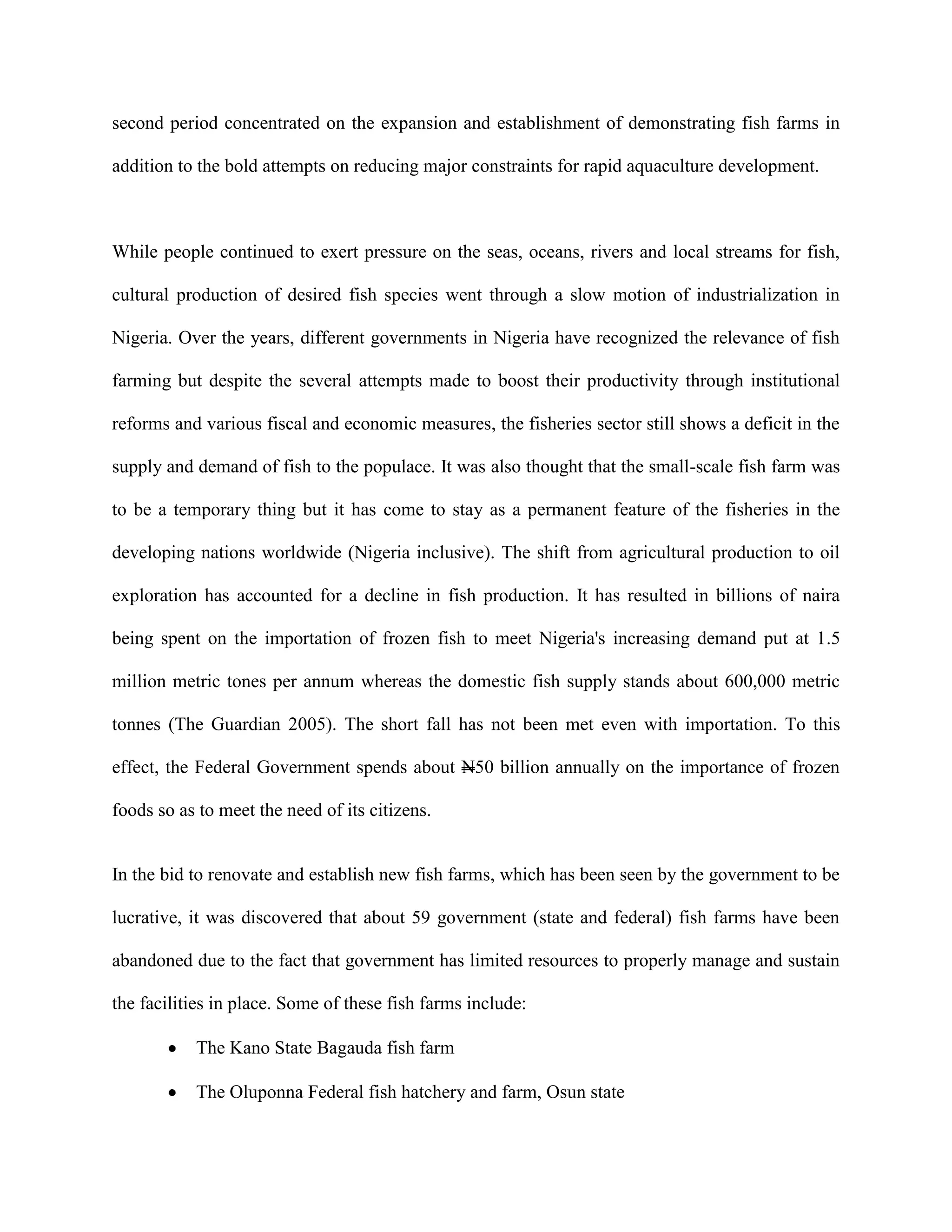 second period concentrated on the expansion and establishment of demonstrating fish farms in
addition to the bold attempts on reducing major constraints for rapid aquaculture development.

While people continued to exert pressure on the seas, oceans, rivers and local streams for fish,
cultural production of desired fish species went through a slow motion of industrialization in
Nigeria. Over the years, different governments in Nigeria have recognized the relevance of fish
farming but despite the several attempts made to boost their productivity through institutional
reforms and various fiscal and economic measures, the fisheries sector still shows a deficit in the
supply and demand of fish to the populace. It was also thought that the small-scale fish farm was
to be a temporary thing but it has come to stay as a permanent feature of the fisheries in the
developing nations worldwide (Nigeria inclusive). The shift from agricultural production to oil
exploration has accounted for a decline in fish production. It has resulted in billions of naira
being spent on the importation of frozen fish to meet Nigeria's increasing demand put at 1.5
million metric tones per annum whereas the domestic fish supply stands about 600,000 metric
tonnes (The Guardian 2005). The short fall has not been met even with importation. To this
effect, the Federal Government spends about N50 billion annually on the importance of frozen
foods so as to meet the need of its citizens.

In the bid to renovate and establish new fish farms, which has been seen by the government to be
lucrative, it was discovered that about 59 government (state and federal) fish farms have been
abandoned due to the fact that government has limited resources to properly manage and sustain
the facilities in place. Some of these fish farms include:
The Kano State Bagauda fish farm
The Oluponna Federal fish hatchery and farm, Osun state

 