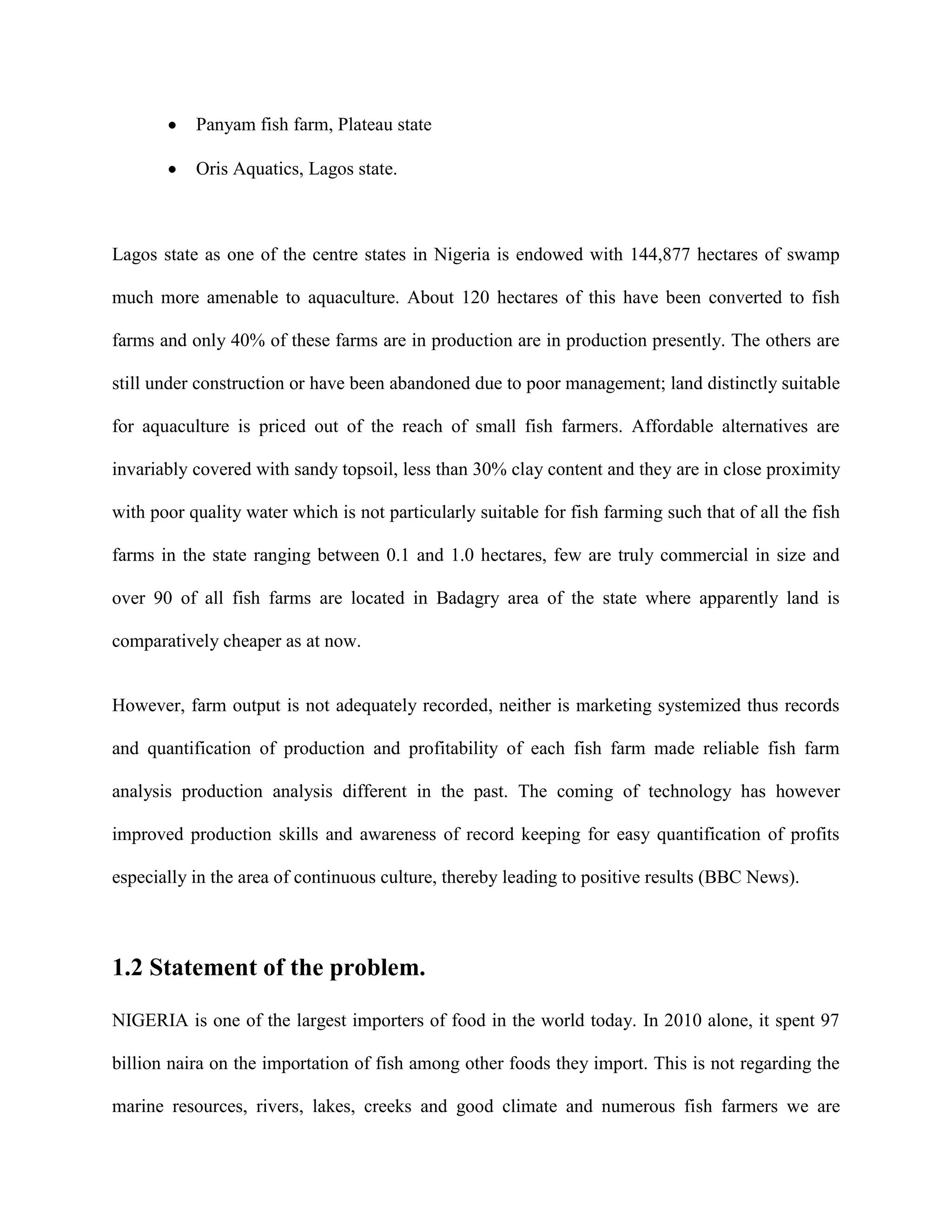 Panyam fish farm, Plateau state
Oris Aquatics, Lagos state.

Lagos state as one of the centre states in Nigeria is endowed with 144,877 hectares of swamp
much more amenable to aquaculture. About 120 hectares of this have been converted to fish
farms and only 40% of these farms are in production are in production presently. The others are
still under construction or have been abandoned due to poor management; land distinctly suitable
for aquaculture is priced out of the reach of small fish farmers. Affordable alternatives are
invariably covered with sandy topsoil, less than 30% clay content and they are in close proximity
with poor quality water which is not particularly suitable for fish farming such that of all the fish
farms in the state ranging between 0.1 and 1.0 hectares, few are truly commercial in size and
over 90 of all fish farms are located in Badagry area of the state where apparently land is
comparatively cheaper as at now.

However, farm output is not adequately recorded, neither is marketing systemized thus records
and quantification of production and profitability of each fish farm made reliable fish farm
analysis production analysis different in the past. The coming of technology has however
improved production skills and awareness of record keeping for easy quantification of profits
especially in the area of continuous culture, thereby leading to positive results (BBC News).

1.2 Statement of the problem.
NIGERIA is one of the largest importers of food in the world today. In 2010 alone, it spent 97
billion naira on the importation of fish among other foods they import. This is not regarding the
marine resources, rivers, lakes, creeks and good climate and numerous fish farmers we are

 