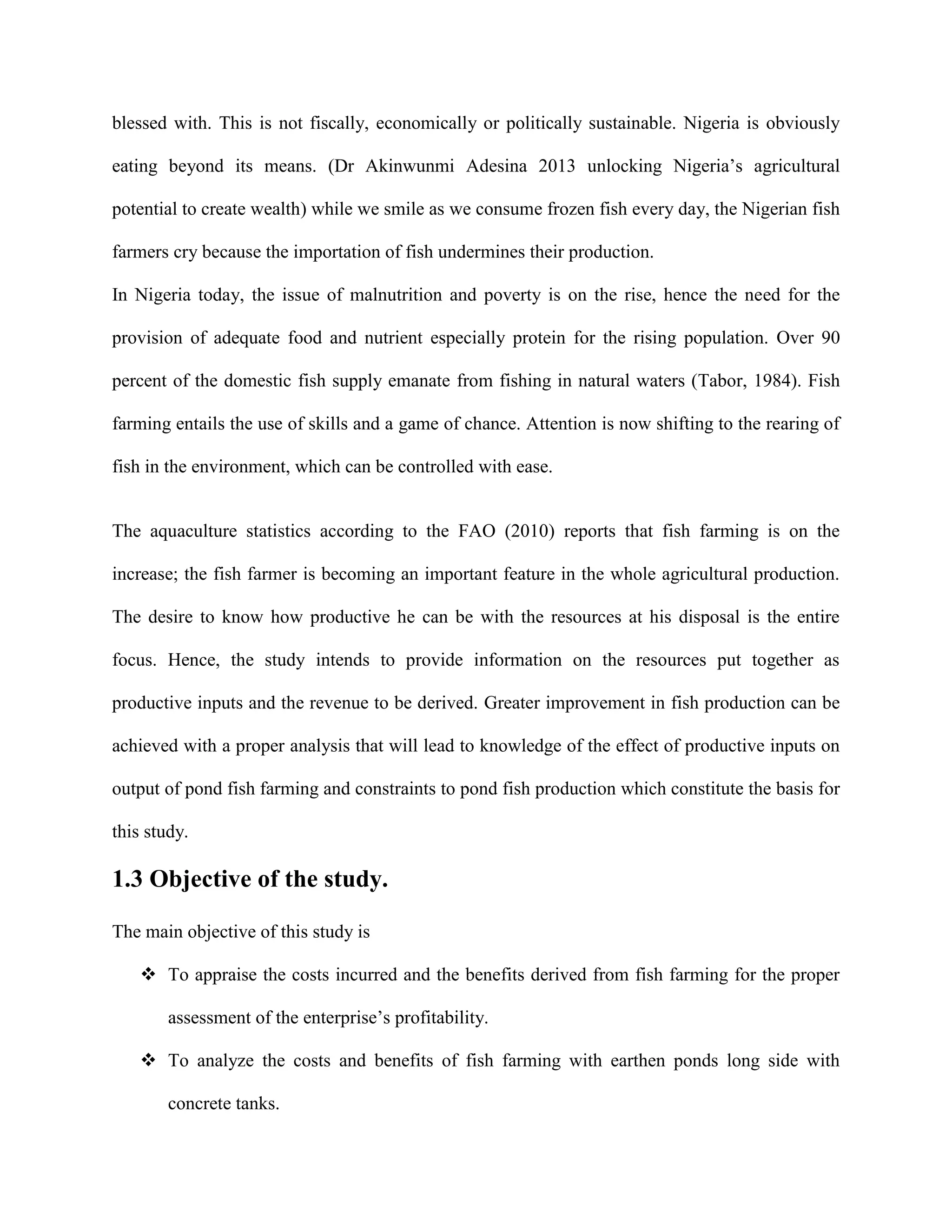 blessed with. This is not fiscally, economically or politically sustainable. Nigeria is obviously
eating beyond its means. (Dr Akinwunmi Adesina 2013 unlocking Nigeria’s agricultural
potential to create wealth) while we smile as we consume frozen fish every day, the Nigerian fish
farmers cry because the importation of fish undermines their production.
In Nigeria today, the issue of malnutrition and poverty is on the rise, hence the need for the
provision of adequate food and nutrient especially protein for the rising population. Over 90
percent of the domestic fish supply emanate from fishing in natural waters (Tabor, 1984). Fish
farming entails the use of skills and a game of chance. Attention is now shifting to the rearing of
fish in the environment, which can be controlled with ease.

The aquaculture statistics according to the FAO (2010) reports that fish farming is on the
increase; the fish farmer is becoming an important feature in the whole agricultural production.
The desire to know how productive he can be with the resources at his disposal is the entire
focus. Hence, the study intends to provide information on the resources put together as
productive inputs and the revenue to be derived. Greater improvement in fish production can be
achieved with a proper analysis that will lead to knowledge of the effect of productive inputs on
output of pond fish farming and constraints to pond fish production which constitute the basis for
this study.

1.3 Objective of the study.
The main objective of this study is
 To appraise the costs incurred and the benefits derived from fish farming for the proper
assessment of the enterprise’s profitability.
 To analyze the costs and benefits of fish farming with earthen ponds long side with
concrete tanks.

 