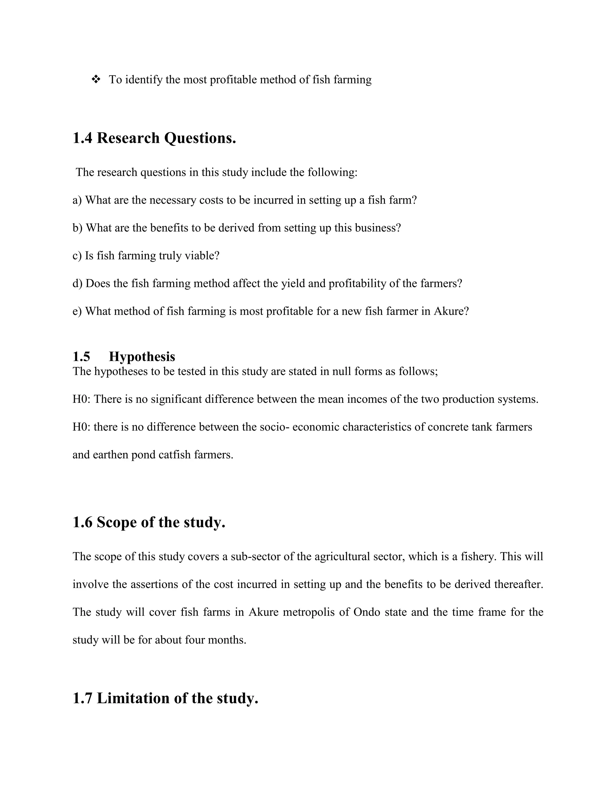  To identify the most profitable method of fish farming

1.4 Research Questions.
The research questions in this study include the following:
a) What are the necessary costs to be incurred in setting up a fish farm?
b) What are the benefits to be derived from setting up this business?
c) Is fish farming truly viable?
d) Does the fish farming method affect the yield and profitability of the farmers?
e) What method of fish farming is most profitable for a new fish farmer in Akure?

1.5

Hypothesis

The hypotheses to be tested in this study are stated in null forms as follows;
H0: There is no significant difference between the mean incomes of the two production systems.
H0: there is no difference between the socio- economic characteristics of concrete tank farmers
and earthen pond catfish farmers.

1.6 Scope of the study.
The scope of this study covers a sub-sector of the agricultural sector, which is a fishery. This will
involve the assertions of the cost incurred in setting up and the benefits to be derived thereafter.
The study will cover fish farms in Akure metropolis of Ondo state and the time frame for the
study will be for about four months.

1.7 Limitation of the study.

 