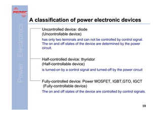 Power Electronics

A classification of power electronic devices
Uncontrolled device: diode
(Uncontrollable device)
has only two terminals and can not be controlled by control signal.
The on and off states of the device are determined by the power
circuit.

Half-controlled device: thyristor
(Half-controllable device)
is turned-on by a control signal and turned-off by the power circuit

Fully-controlled device: Power MOSFET, IGBT,GTO, IGCT
(Fully-controllable device)
The on and off states of the device are controlled by control signals.

10

 