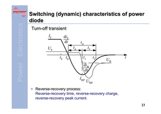 Power Electronics

Switching (dynamic) characteristics of power
diode
Turn-off transient
IF

diF
dt

trr
td

UF
t F t0

tf
t1

t2

UR

t

diR
dt
IRP

URP

Reverse-recovery process:
Reverse-recovery time, reverse-recovery charge,
reverse-recovery peak current.
23

 