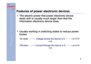 Power Electronics

Features of power electronic devices
The electric power that power electronic device
deals with is usually much larger than that the
information electronic device does.

Usually working in switching states to reduce power
losses
On-state

Voltage across the device is 0
v=0

p=vi=0

Off-state

Current through the device is 0
i=0

p=vi=0

5

 