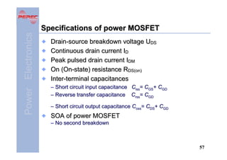 Power Electronics

Specifications of power MOSFET
Drain-source breakdown voltage UDS
Continuous drain current ID
Peak pulsed drain current IDM
On (On-state) resistance RDS(on)
Inter-terminal capacitances
– Short circuit input capacitance Ciss= CGS+ CGD
– Reverse transfer capacitance Crss= CGD
– Short circuit output capacitance Coss= CDS+ CGD

SOA of power MOSFET
– No second breakdown

57

 